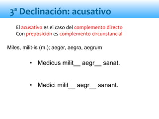 El acusativo es el caso del complemento directo
Con preposición es complemento circunstancial
• Medicus milit__ aegr__ sanat.
• Medici milit__ aegr__ sanant.
3ª Declinación: acusativo
Miles, milit-is (m.); aeger, aegra, aegrum
 