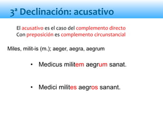 El acusativo es el caso del complemento directo
Con preposición es complemento circunstancial
• Medicus militem aegrum sanat.
• Medici milites aegros sanant.
3ª Declinación: acusativo
Miles, milit-is (m.); aeger, aegra, aegrum
 