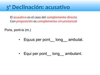 El acusativo es el caso del complemento directo
Con preposición es complemento circunstancial
• Equus per pont__ long__ ambulat.
• Equi per pont__ long__ ambulant.
3ª Declinación: acusativo
Pons, pont-is (m.)
 