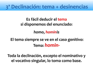 3ª Declinación: tema + desinencias
Es fácil deducir el tema
si disponemos del enunciado:
homo, hominis
El tema siempre se ve en el caso genitivo:
Tema: homin-
Toda la declinación, excepto el nominativo y
el vocativo singular, lo toma como base.
 