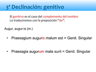 El genitivo es el caso del complemento del nombre
Lo traduciremos con la preposición “de”.
• Praesagium auguris malum est = Genit. Singular
• Praesagia augurum mala sunt = Genit. Singular
3ª Declinación: genitivo
Augur, augur-is (m.)
 