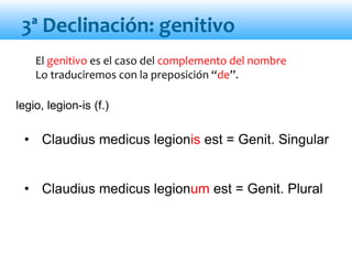 El genitivo es el caso del complemento del nombre
Lo traduciremos con la preposición “de”.
• Claudius medicus legionis est = Genit. Singular
• Claudius medicus legionum est = Genit. Plural
3ª Declinación: genitivo
legio, legion-is (f.)
 