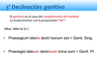 El genitivo es el caso del complemento del nombre
Lo traduciremos con la preposición “de”.
• Praesagium lateris dextri bonum est = Genit. Sing.
• Praesagia laterum dextrorum bona sunt = Genit. Pl.
3ª Declinación: genitivo
latus, later-is (n.)
 
