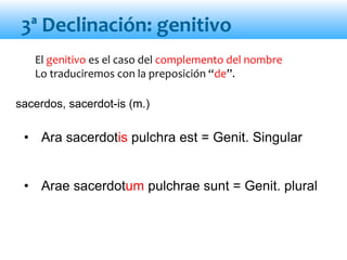 El genitivo es el caso del complemento del nombre
Lo traduciremos con la preposición “de”.
• Ara sacerdotis pulchra est = Genit. Singular
• Arae sacerdotum pulchrae sunt = Genit. plural
3ª Declinación: genitivo
sacerdos, sacerdot-is (m.)
 