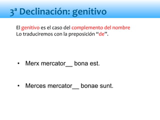 El genitivo es el caso del complemento del nombre
Lo traduciremos con la preposición “de”.
• Merx mercator__ bona est.
• Merces mercator__ bonae sunt.
3ª Declinación: genitivo
 