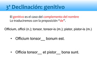 El genitivo es el caso del complemento del nombre
Lo traduciremos con la preposición “de”.
• Officium tonsor__ bonum est.
• Officia tonsor__ et pistor__ bona sunt.
3ª Declinación: genitivo
Officium, officii (n.); tonsor, tonsor-is (m.); pistor, pistor-is (m.)
 