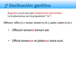El genitivo es el caso del complemento del nombre
Lo traduciremos con la preposición “de”.
• Officium tonsoris bonum est.
• Officia tonsorum et pistorum bona sunt.
3ª Declinación: genitivo
Officium, officii (n.); tonsor, tonsor-is (m.); pistor, pistor-is (m.)
 