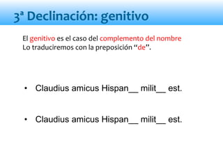 El genitivo es el caso del complemento del nombre
Lo traduciremos con la preposición “de”.
• Claudius amicus Hispan__ milit__ est.
• Claudius amicus Hispan__ milit__ est.
3ª Declinación: genitivo
 