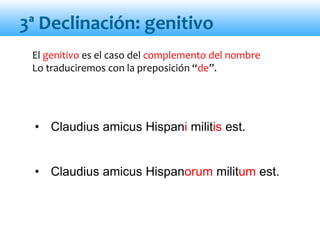 El genitivo es el caso del complemento del nombre
Lo traduciremos con la preposición “de”.
• Claudius amicus Hispani militis est.
• Claudius amicus Hispanorum militum est.
3ª Declinación: genitivo
 