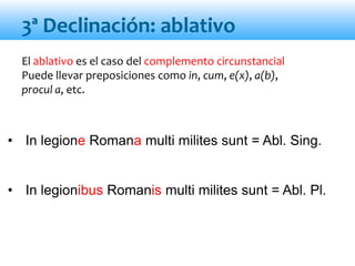 El ablativo es el caso del complemento circunstancial
Puede llevar preposiciones como in, cum, e(x), a(b),
procul a, etc.
• In legione Romana multi milites sunt = Abl. Sing.
• In legionibus Romanis multi milites sunt = Abl. Pl.
3ª Declinación: ablativo
 