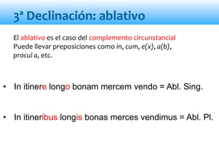 El ablativo es el caso del complemento circunstancial
Puede llevar preposiciones como in, cum, e(x), a(b),
procul a, etc.
• In itinere longo bonam mercem vendo = Abl. Sing.
• In itineribus longis bonas merces vendimus = Abl. Pl.
3ª Declinación: ablativo
 
