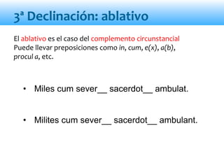 El ablativo es el caso del complemento circunstancial
Puede llevar preposiciones como in, cum, e(x), a(b),
procul a, etc.
• Miles cum sever__ sacerdot__ ambulat.
• Milites cum sever__ sacerdot__ ambulant.
3ª Declinación: ablativo
 