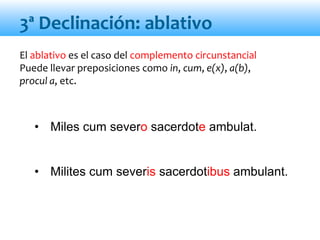 El ablativo es el caso del complemento circunstancial
Puede llevar preposiciones como in, cum, e(x), a(b),
procul a, etc.
• Miles cum severo sacerdote ambulat.
• Milites cum severis sacerdotibus ambulant.
3ª Declinación: ablativo
 