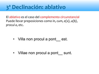 El ablativo es el caso del complemento circunstancial
Puede llevar preposiciones como in, cum, e(x), a(b),
procul a, etc.
• Villa non procul a pont__ est.
• Villae non procul a pont__ sunt.
3ª Declinación: ablativo
 