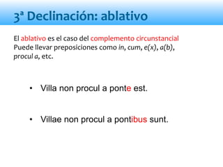 El ablativo es el caso del complemento circunstancial
Puede llevar preposiciones como in, cum, e(x), a(b),
procul a, etc.
• Villa non procul a ponte est.
• Villae non procul a pontibus sunt.
3ª Declinación: ablativo
 