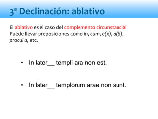 El ablativo es el caso del complemento circunstancial
Puede llevar preposiciones como in, cum, e(x), a(b),
procul a, etc.
• In later__ templi ara non est.
• In later__ templorum arae non sunt.
3ª Declinación: ablativo
 
