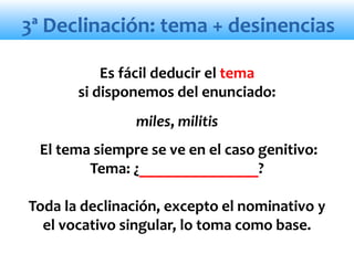 3ª Declinación: tema + desinencias
Es fácil deducir el tema
si disponemos del enunciado:
miles, militis
El tema siempre se ve en el caso genitivo:
Tema: ¿_______________?
Toda la declinación, excepto el nominativo y
el vocativo singular, lo toma como base.
 