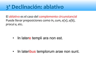 El ablativo es el caso del complemento circunstancial
Puede llevar preposiciones como in, cum, e(x), a(b),
procul a, etc.
• In latere templi ara non est.
• In lateribus templorum arae non sunt.
3ª Declinación: ablativo
 