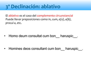 El ablativo es el caso del complemento circunstancial
Puede llevar preposiciones como in, cum, e(x), a(b),
procul a, etc.
• Homo deum consultat cum bon__ haruspic__.
• Homines deos consultant cum bon__ haruspic__.
3ª Declinación: ablativo
 