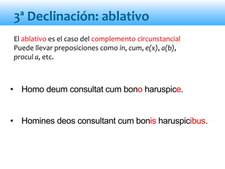 El ablativo es el caso del complemento circunstancial
Puede llevar preposiciones como in, cum, e(x), a(b),
procul a, etc.
• Homo deum consultat cum bono haruspice.
• Homines deos consultant cum bonis haruspicibus.
3ª Declinación: ablativo
 