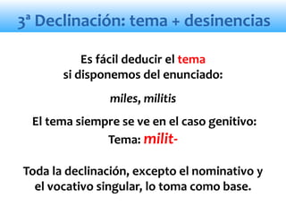 3ª Declinación: tema + desinencias
Es fácil deducir el tema
si disponemos del enunciado:
miles, militis
El tema siempre se ve en el caso genitivo:
Tema: milit-
Toda la declinación, excepto el nominativo y
el vocativo singular, lo toma como base.
 