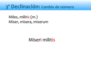 Miseri militis
3ª Declinación: Cambio de número
Miles, militis (m.)
Miser, misera, miserum
 