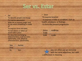 Ser To identify people and things To express possession With de to express origin and to say what something is made of To express time and date To tell where or when an event takes place To describe unchanging characteristics, such as color, nationality, size, physical characteristics, personality. Estar To express location to express a state or condition, such as health, emotions, or feelings. To form the present progressive you can often use ser and estar  with the same adjectives, but  with a difference in meaning. Soy Somos Eres Es Son Estoy est á mos Est á s Est á est á n 