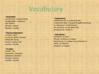 Personality: Comprensivo- understanding Desagradable- unpleasant Fiel- faithful Mimado- spoiled Modesto- modest Physical Appearance: La barba- beard La cola de caballa- ponytail El flequillo- bangs El lunar- beauty mark La pecas- freckles Ya sabes: Amable- nice Impaciente- impacient Obediente- obedient Paciente- pacient Sociable- sociable Comparisons: a differencia de- as contrasted with Lo bueno/lo malo- the good thing/the bad thing Lo mejor/peor- the best/worst Por otro lado- on the other hand Semejante de- similar to Interactions: Compartir- to share Discutir- to discuss, to argue Hacerle caso a- to obey, to pay attention to Influir- to influence Respetar- to respect 