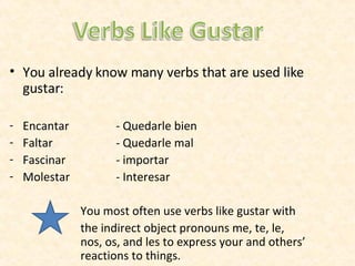 You already know many verbs that are used like gustar: Encantar - Quedarle bien Faltar - Quedarle mal Fascinar - importar Molestar - Interesar You most often use verbs like gustar with the indirect object pronouns me, te, le,  nos, os, and les to express your and others’  reactions to things. 