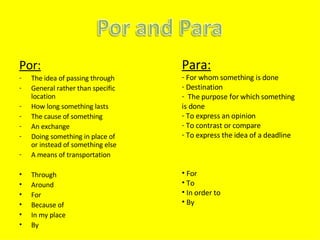 Por: The idea of passing through General rather than specific location How long something lasts The cause of something An exchange Doing something in place of or instead of something else A means of transportation Through Around For Because of In my place By Para: For whom something is done Destination The purpose for which something is done To express an opinion To contrast or compare To express the idea of a deadline For To In order to By 