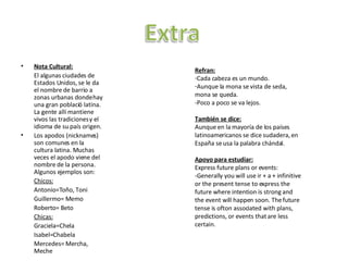 Nota Cultural: El algunas ciudades de Estados Unidos, se le da el nombre de barrio a zonas urbanas donde hay una gran poblaci ó latina. La gente allí mantiene vivos las tradiciones y el idioma de su país origen. Los apodos (nicknames) son comunes en la cultura latina. Muchas veces el apodo viene del nombre de la persona. Algunos ejemplos son: Chicos: Antonio=Toño, Toni Guillermo= Memo Roberto= Beto Chicas: Graciela=Chela Isabel=Chabela Mercedes= Mercha, Meche Refran: Cada cabeza es un mundo. Aunque la mona se vista de seda, mona se queda. - Poco a poco se va lejos.  Tambi én se dice: Aunque en la mayoría de los países latinoamericanos se dice sudadera, en España se usa la palabra chándal.  Apoyo para estudiar: Express future plans or events: -Generally you will use ir + a + infinitive or the present tense to express the future where intention is strong and the event will happen soon. The future tense is ofton associated with plans, predictions, or events that are less certain. 