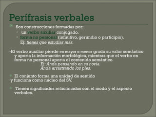  Son construcciones formadas por:
  • un verbo auxiliar conjugado.
  • forma no personal (infinitivo, gerundio o participio).
    Ej: tienes que estudiar más.

-El verbo auxiliar pierde en mayor o menor grado su valor semántico
   y aporta la información morfológica, mientras que el verbo en
   forma no personal aporta el contenido semántico.
                 Ej: Anda pensando en su novia.
                 Anda arrastrando los pies.
 El conjunto forma una unidad de sentido
y funciona como núcleo del SV.
   Tienen significados relacionados con el modo y el aspecto
    verbales.
 