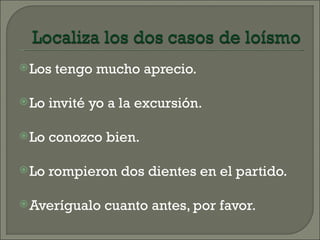  Los   tengo mucho aprecio.

 Lo   invité yo a la excursión.

 Lo   conozco bien.

 Lo   rompieron dos dientes en el partido.

 Averígualo    cuanto antes, por favor.
 