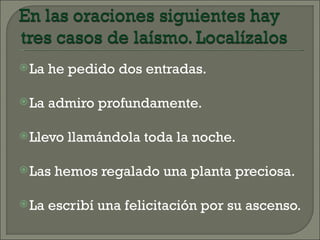  La   he pedido dos entradas.

 La   admiro profundamente.

 Llevo   llamándola toda la noche.

 Las   hemos regalado una planta preciosa.

 La   escribí una felicitación por su ascenso.
 
