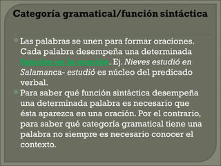  Las palabras se unen para formar oraciones.
  Cada palabra desempeña una determinada
  función en la oración. Ej. Nieves estudió en
  Salamanca- estudió es núcleo del predicado
  verbal.
 Para saber qué función sintáctica desempeña
  una determinada palabra es necesario que
  ésta aparezca en una oración. Por el contrario,
  para saber qué categoría gramatical tiene una
  palabra no siempre es necesario conocer el
  contexto.
 
