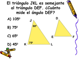 El triángulo JKL es semejante al triángulo DEF. ¿Cuánto mide el ángulo DEF? A) 105 0 B) 75 0 C) 65 0 D) 45 0 J K L D E F 60 0 75 0 