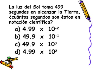 La luz del Sol toma 499 segundos en alcanzar la Tierra, ¿cuántos segundos son éstos en notación científica? a) 4.99  x  10 -2 b) 49.9  x  10 -1 c) 49.9  x  10 0 d) 4.99  x  10 2 