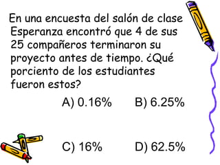 En una encuesta del salón de clase Esperanza encontró que 4 de sus 25 compañeros terminaron su proyecto antes de tiempo. ¿Qué porciento de los estudiantes fueron estos? A) 0.16%   B) 6.25% C) 16%   D) 62.5% 