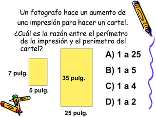 Un fotografo hace un aumento de una impresión para hacer un cartel . ¿Cuál es la razón entre el perímetro de la impresión y el perímetro del cartel? A) 1 a 25 B) 1 a 5 C) 1 a 4 D) 1 a 2 7 pulg. 5 pulg. 35 pulg. 25 pulg. 