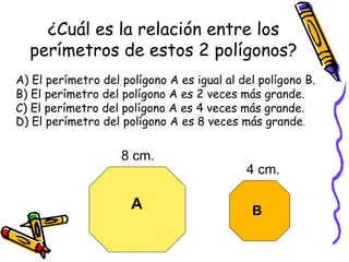 ¿Cuál es la relación entre los perímetros de estos 2 polígonos? A) El perímetro del polígono A es igual al del polígono B. B) El perímetro del polígono A es 2 veces más grande. C) El perímetro del polígono A es 4 veces más grande. D) El perímetro del polígono A es 8 veces más grande . 8 cm. 4 cm. A B 