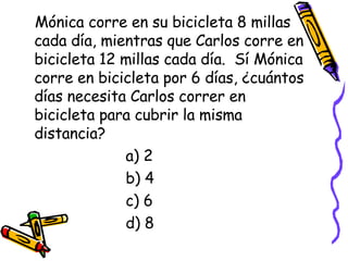 Mónica corre en su bicicleta 8 millas cada día, mientras que Carlos corre en bicicleta 12 millas cada día.  Sí Mónica corre en bicicleta por 6 días, ¿cuántos días necesita Carlos correr en bicicleta para cubrir la misma distancia? a) 2 b) 4 c) 6 d) 8 