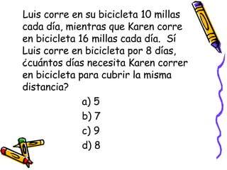 Luis corre en su bicicleta 10 millas cada día, mientras que Karen corre en bicicleta 16 millas cada día.  Sí Luis corre en bicicleta por 8 días, ¿cuántos días necesita Karen correr en bicicleta para cubrir la misma distancia? a) 5 b) 7 c) 9 d) 8 