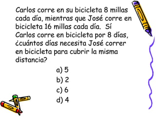 Carlos corre en su bicicleta 8 millas cada día, mientras que José corre en bicicleta 16 millas cada día.  Sí Carlos corre en bicicleta por 8 días, ¿cuántos días necesita José correr en bicicleta para cubrir la misma distancia? a) 5 b) 2 c) 6 d) 4 