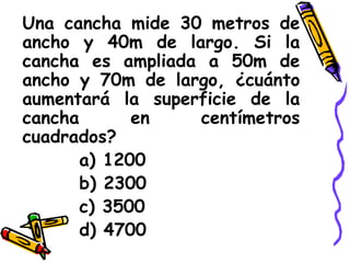 Una cancha mide 30 metros de ancho y 40m de largo. Si la cancha es ampliada a 50m de ancho y 70m de largo, ¿cuánto aumentará la superficie de la cancha en centímetros cuadrados? a) 1200 b) 2300 c) 3500 d) 4700 