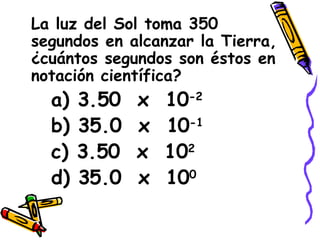 La luz del Sol toma 350 segundos en alcanzar la Tierra, ¿cuántos segundos son éstos en notación científica? a) 3.50  x  10 -2 b) 35.0  x  10 -1 c) 3.50  x  10 2 d) 35.0  x  10 0 