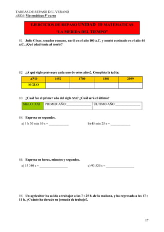 TAREAS DE REPASO DEL VERANO
AREA: Matemáticas 5º curso

EJERCICIOS DE REPASO UNIDAD 10 MATEMATICAS

“LA MEDIDA DEL TIEMPO”
81 Julio César, senador romano, nació en el año 100 a.C. y murió asesinado en el año 44
a.C. ¿Qué edad tenía al morir?

82 ¿A qué siglo pertenece cada uno de estos años?. Completa la tabla:
AÑO

1492

1700

1801

2099

SIGLO

83 ¿Cuál fue el primer año del siglo XXI? ¿Cuál será el último?
SIGLO XXI

PRIMER AÑO:_______________ ÚLTIMO AÑO:_______________

84 Expresa en segundos.
a) 1 h 30 min 10 s = ____________

b) 45 min 25 s = ____________

85 Expresa en horas, minutos y segundos.
a) 15 340 s = _________________

c) 93 520 s = _________________

86 Un agricultor ha salido a trabajar a las 7 : 25 h. de la mañana, y ha regresado a las 17 :
11 h. ¿Cuánto ha durado su jornada de trabajo?.

17

 