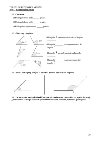 TAREAS DE REPASO DEL VERANO
AREA: Matemáticas 5º curso
96 Completa.
a) Un ángulo recto mide ______ grados.
b) Un ángulo llano mide ______ grados.
c) Un ángulo completo mide ______ grados.
97 Observa y completa.

ˆ
• El ángulo A es complementario del ángulo
________.
• El ángulo ________ es complementario del

ˆ
ángulo D .

ˆ
• El ángulo A es suplementario del ángulo
________.
• El ángulo ________ es suplementario del

ˆ
ángulo D

98 Dibuja con regla y compás la bisectriz de cada uno de estos ángulos:

99 Un barco que navega hacia el Este gira 90º en el sentido contrario a las agujas del reloj.
¿Hacia dónde se dirige ahora? Representa la situación concreta, te será de gran ayuda:

20

 