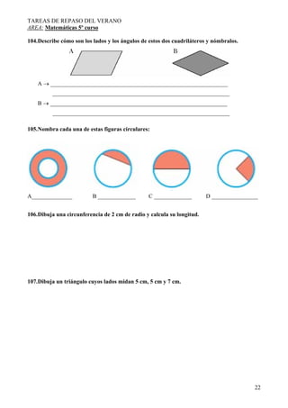 TAREAS DE REPASO DEL VERANO
AREA: Matemáticas 5º curso
104.Describe cómo son los lados y los ángulos de estos dos cuadriláteros y nómbralos.

A → _____________________________________________________________
_____________________________________________________________
B → _____________________________________________________________
_____________________________________________________________
105.Nombra cada una de estas figuras circulares:

A______________

B _____________

C _____________

D ________________

106.Dibuja una circunferencia de 2 cm de radio y calcula su longitud.

107.Dibuja un triángulo cuyos lados midan 5 cm, 5 cm y 7 cm.

22

 