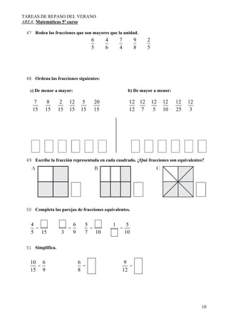 TAREAS DE REPASO DEL VERANO
AREA: Matemáticas 5º curso
10
47 Rodea las fracciones que son mayores que la unidad.
6
5
4
6
7
4
9
8
2
5
48 Ordena las fracciones siguientes:
a) De menor a mayor: b) De mayor a menor:
7
15
8
15
2
15
12
15
5
15
20
15
12
12
12
7
12
5
12
10
12
25
12
3
49 Escribe la fracción representada en cada cuadrado. ¿Qué fracciones son equivalentes?
50 Completa las parejas de fracciones equivalentes.
4
5
=
15 3
=
6
9
5
7
=
10
1
=
5
10
51 Simplifica.
10
15
=
6
9
6
8
=
9
12
=
 