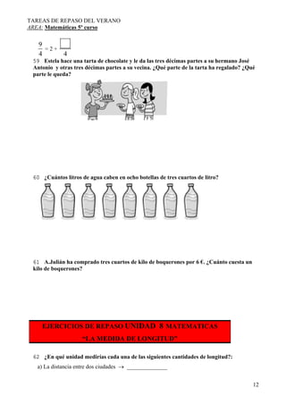TAREAS DE REPASO DEL VERANO
AREA: Matemáticas 5º curso
12
9
4
= 2 +
4
59 Estela hace una tarta de chocolate y le da las tres décimas partes a su hermano José
Antonio y otras tres décimas partes a su vecina. ¿Qué parte de la tarta ha regalado? ¿Qué
parte le queda?
60 ¿Cuántos litros de agua caben en ocho botellas de tres cuartos de litro?
61 A.Julián ha comprado tres cuartos de kilo de boquerones por 6 €. ¿Cuánto cuesta un
kilo de boquerones?
EJERCICIOS DE REPASO UNIDAD 8 MATEMATICAS
“LA MEDIDA DE LONGITUD”
62 ¿En qué unidad medirías cada una de las siguientes cantidades de longitud?:
a) La distancia entre dos ciudades → ______________
 
